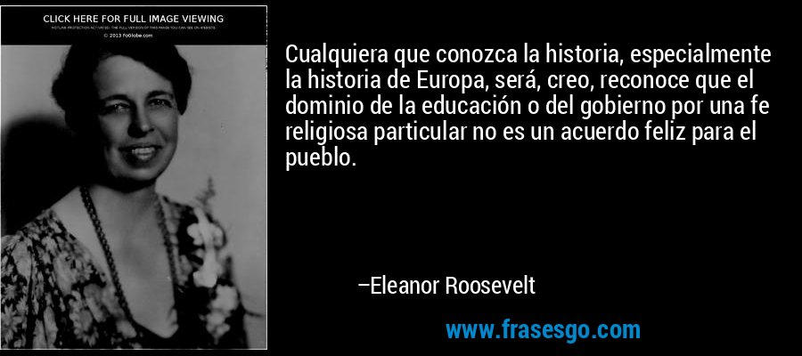 Cualquiera que conozca la historia, especialmente la historia de Europa, será, creo, reconoce que el dominio de la educación o del gobierno por una fe religiosa particular no es un acuerdo feliz para el pueblo. – Eleanor Roosevelt