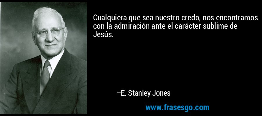 Cualquiera que sea nuestro credo, nos encontramos con la admiración ante el carácter sublime de Jesús. – E. Stanley Jones