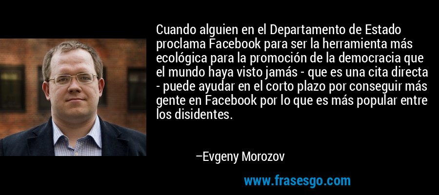 Cuando alguien en el Departamento de Estado proclama Facebook para ser la herramienta más ecológica para la promoción de la democracia que el mundo haya visto jamás - que es una cita directa - puede ayudar en el corto plazo por conseguir más gente en Facebook por lo que es más popular entre los disidentes. – Evgeny Morozov