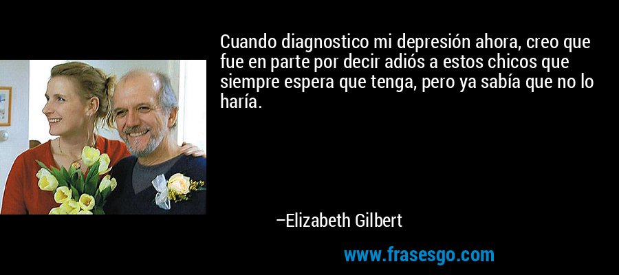 Cuando diagnostico mi depresión ahora, creo que fue en parte por decir adiós a estos chicos que siempre espera que tenga, pero ya sabía que no lo haría. – Elizabeth Gilbert