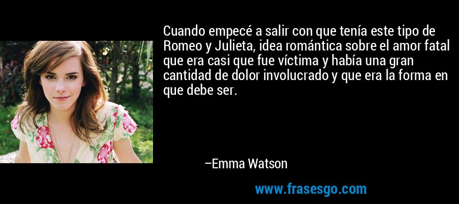 Cuando empecé a salir con que tenía este tipo de Romeo y Julieta, idea romántica sobre el amor fatal que era casi que fue víctima y había una gran cantidad de dolor involucrado y que era la forma en que debe ser. – Emma Watson