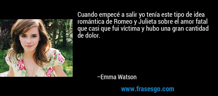 Cuando empecé a salir yo tenía este tipo de idea romántica de Romeo y Julieta sobre el amor fatal que casi que fui víctima y hubo una gran cantidad de dolor. – Emma Watson
