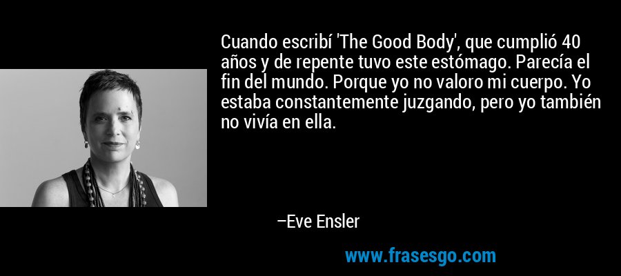 Cuando escribí 'The Good Body', que cumplió 40 años y de repente tuvo este estómago. Parecía el fin del mundo. Porque yo no valoro mi cuerpo. Yo estaba constantemente juzgando, pero yo también no vivía en ella. – Eve Ensler