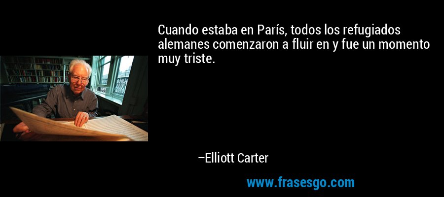 Cuando estaba en París, todos los refugiados alemanes comenzaron a fluir en y fue un momento muy triste. – Elliott Carter