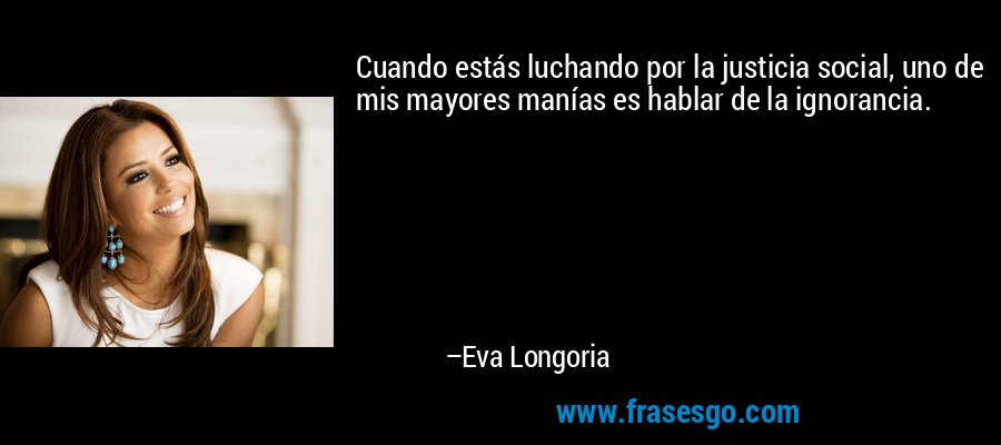 Cuando estás luchando por la justicia social, uno de mis mayores manías es hablar de la ignorancia. – Eva Longoria