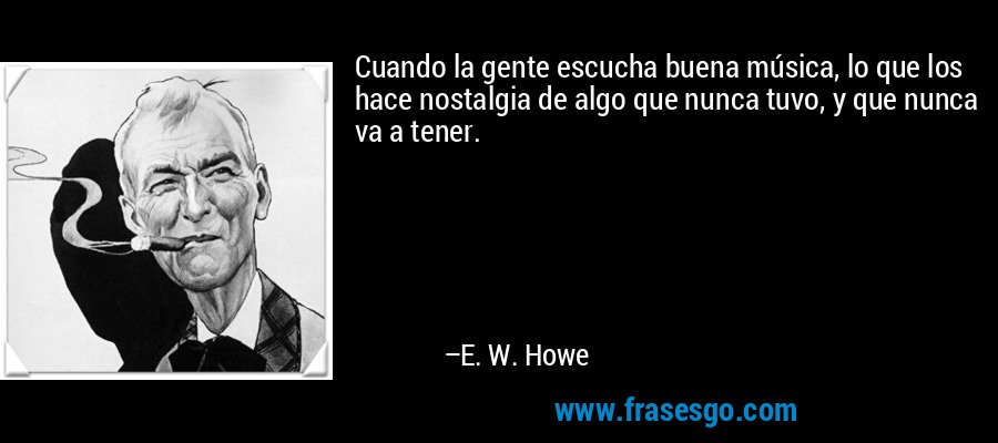 Cuando la gente escucha buena música, lo que los hace nostalgia de algo que nunca tuvo, y que nunca va a tener. – E. W. Howe