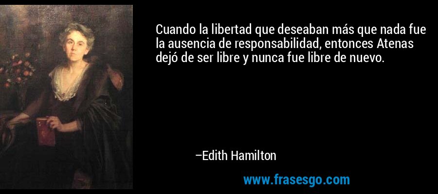 Cuando la libertad que deseaban más que nada fue la ausencia de responsabilidad, entonces Atenas dejó de ser libre y nunca fue libre de nuevo. – Edith Hamilton