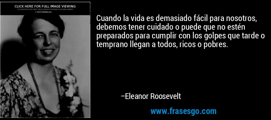 Cuando la vida es demasiado fácil para nosotros, debemos tener cuidado o puede que no estén preparados para cumplir con los golpes que tarde o temprano llegan a todos, ricos o pobres. – Eleanor Roosevelt