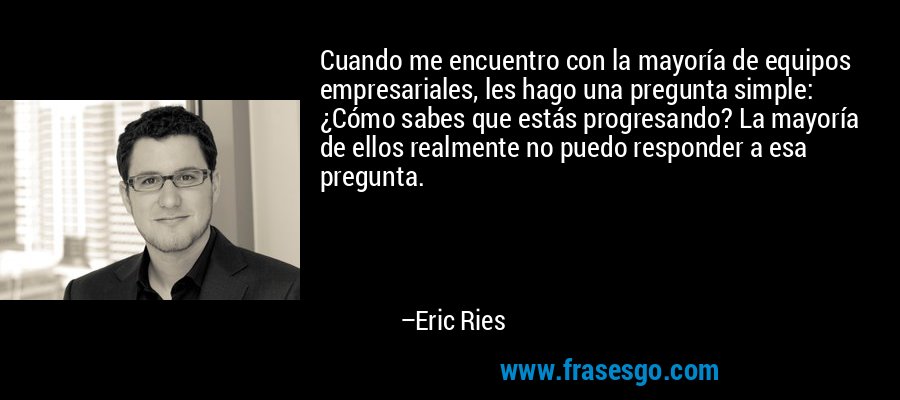 Cuando me encuentro con la mayoría de equipos empresariales, les hago una pregunta simple: ¿Cómo sabes que estás progresando? La mayoría de ellos realmente no puedo responder a esa pregunta. – Eric Ries