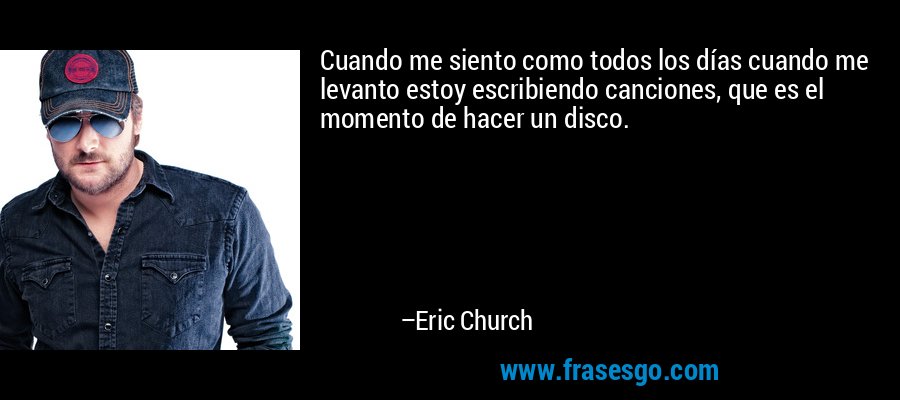 Cuando me siento como todos los días cuando me levanto estoy escribiendo canciones, que es el momento de hacer un disco. – Eric Church
