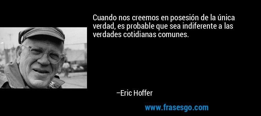 Cuando nos creemos en posesión de la única verdad, es probable que sea indiferente a las verdades cotidianas comunes. – Eric Hoffer