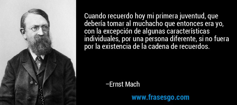 Cuando recuerdo hoy mi primera juventud, que debería tomar al muchacho que entonces era yo, con la excepción de algunas características individuales, por una persona diferente, si no fuera por la existencia de la cadena de recuerdos. – Ernst Mach