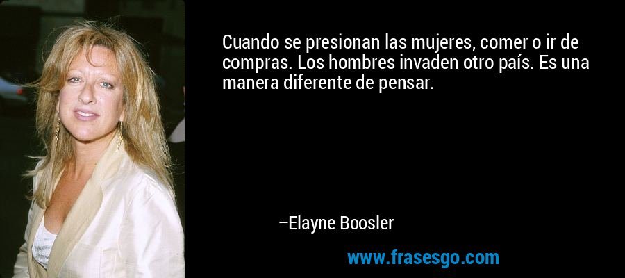 Cuando se presionan las mujeres, comer o ir de compras. Los hombres invaden otro país. Es una manera diferente de pensar. – Elayne Boosler