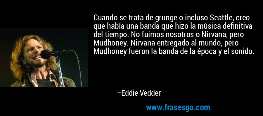 Cuando se trata de grunge o incluso Seattle, creo que había una banda que hizo la música definitiva del tiempo. No fuimos nosotros o Nirvana, pero Mudhoney. Nirvana entregado al mundo, pero Mudhoney fueron la banda de la época y el sonido. – Eddie Vedder