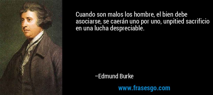 Cuando son malos los hombre, el bien debe asociarse, se caerán uno por uno, unpitied sacrificio en una lucha despreciable. – Edmund Burke