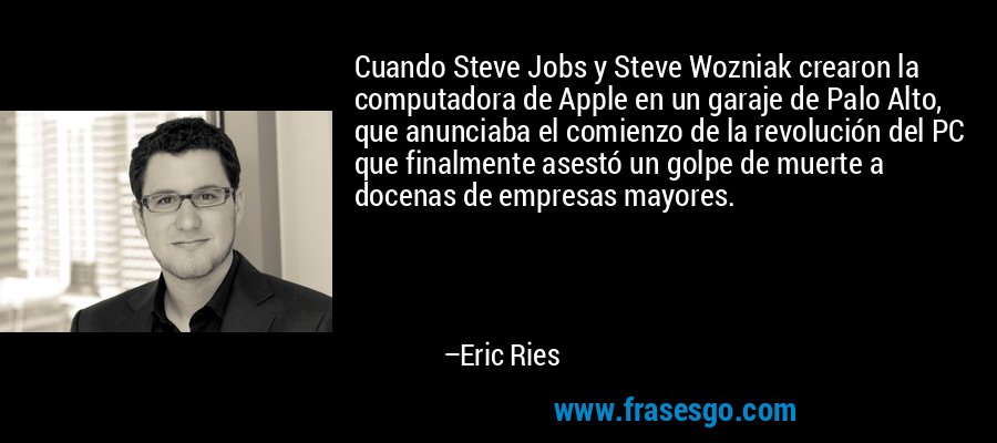 Cuando Steve Jobs y Steve Wozniak crearon la computadora de Apple en un garaje de Palo Alto, que anunciaba el comienzo de la revolución del PC que finalmente asestó un golpe de muerte a docenas de empresas mayores. – Eric Ries
