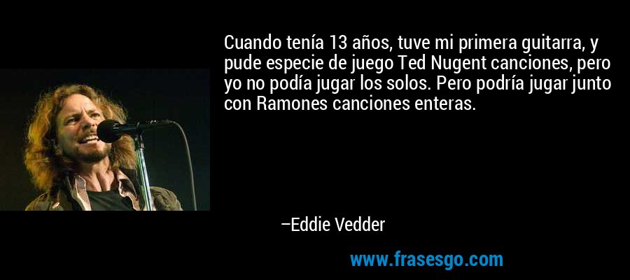 Cuando tenía 13 años, tuve mi primera guitarra, y pude especie de juego Ted Nugent canciones, pero yo no podía jugar los solos. Pero podría jugar junto con Ramones canciones enteras. – Eddie Vedder