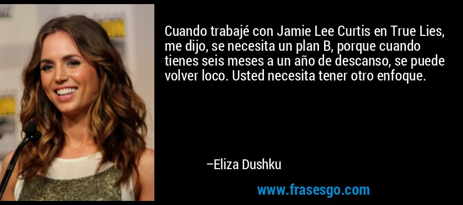Cuando trabajé con Jamie Lee Curtis en True Lies, me dijo, se necesita un plan B, porque cuando tienes seis meses a un año de descanso, se puede volver loco. Usted necesita tener otro enfoque. – Eliza Dushku