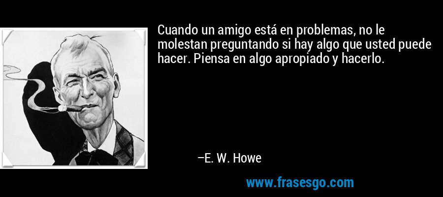 Cuando un amigo está en problemas, no le molestan preguntando si hay algo que usted puede hacer. Piensa en algo apropiado y hacerlo. – E. W. Howe