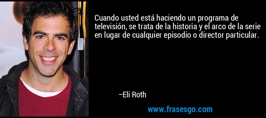 Cuando usted está haciendo un programa de televisión, se trata de la historia y el arco de la serie en lugar de cualquier episodio o director particular. – Eli Roth