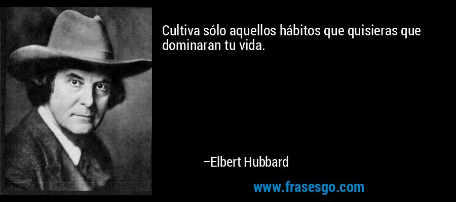 Cultiva sólo aquellos hábitos que quisieras que dominaran tu vida. – Elbert Hubbard