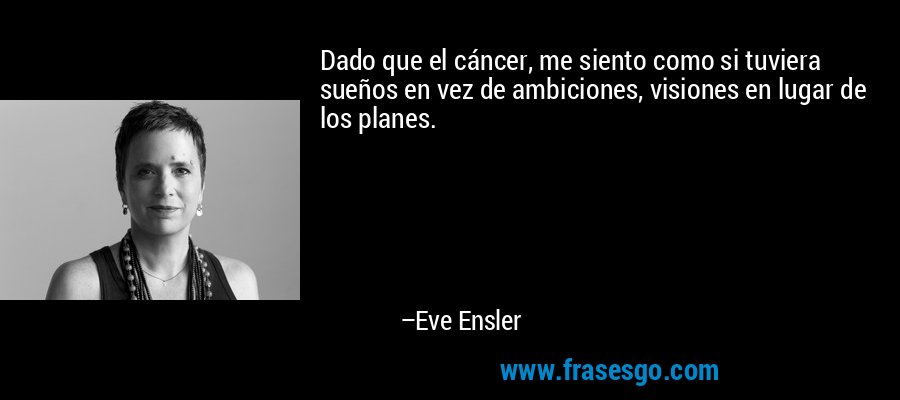 Dado que el cáncer, me siento como si tuviera sueños en vez de ambiciones, visiones en lugar de los planes. – Eve Ensler