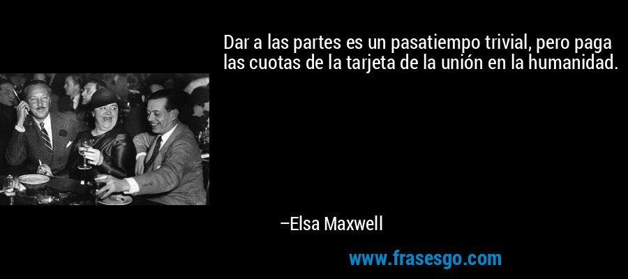 Dar a las partes es un pasatiempo trivial, pero paga las cuotas de la tarjeta de la unión en la humanidad. – Elsa Maxwell