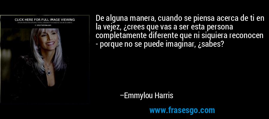 De alguna manera, cuando se piensa acerca de ti en la vejez, ¿crees que vas a ser esta persona completamente diferente que ni siquiera reconocen - porque no se puede imaginar, ¿sabes? – Emmylou Harris