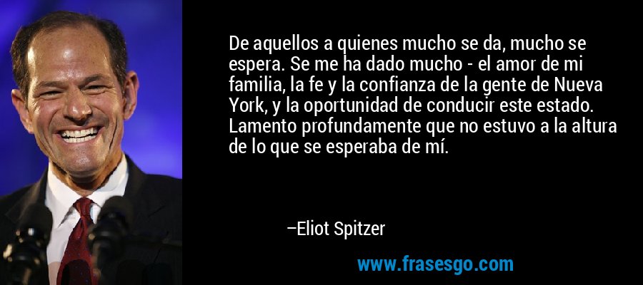 De aquellos a quienes mucho se da, mucho se espera. Se me ha dado mucho - el amor de mi familia, la fe y la confianza de la gente de Nueva York, y la oportunidad de conducir este estado. Lamento profundamente que no estuvo a la altura de lo que se esperaba de mí. – Eliot Spitzer