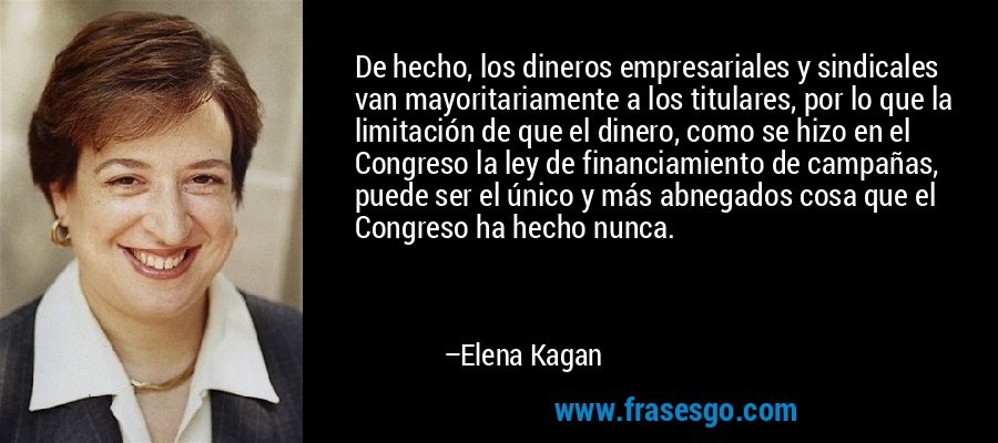 De hecho, los dineros empresariales y sindicales van mayoritariamente a los titulares, por lo que la limitación de que el dinero, como se hizo en el Congreso la ley de financiamiento de campañas, puede ser el único y más abnegados cosa que el Congreso ha hecho nunca. – Elena Kagan