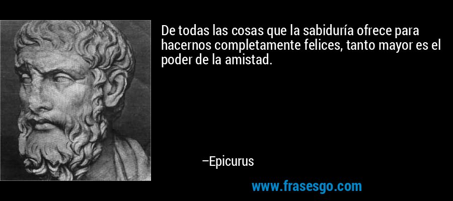 De todas las cosas que la sabiduría ofrece para hacernos completamente felices, tanto mayor es el poder de la amistad. – Epicurus