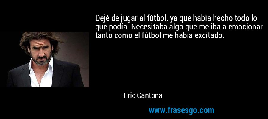 Dejé de jugar al fútbol, ​​ya que había hecho todo lo que podía. Necesitaba algo que me iba a emocionar tanto como el fútbol me había excitado. – Eric Cantona