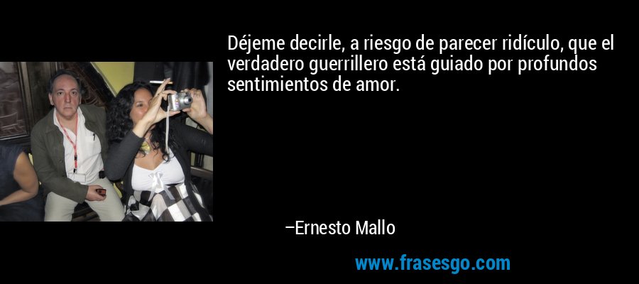 Déjeme decirle, a riesgo de parecer ridículo, que el verdadero guerrillero está guiado por profundos sentimientos de amor. – Ernesto Mallo