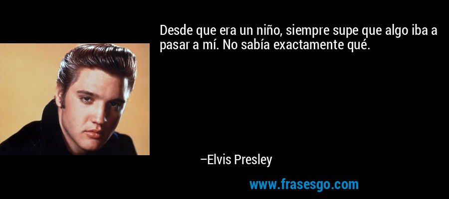 Desde que era un niño, siempre supe que algo iba a pasar a mí. No sabía exactamente qué. – Elvis Presley