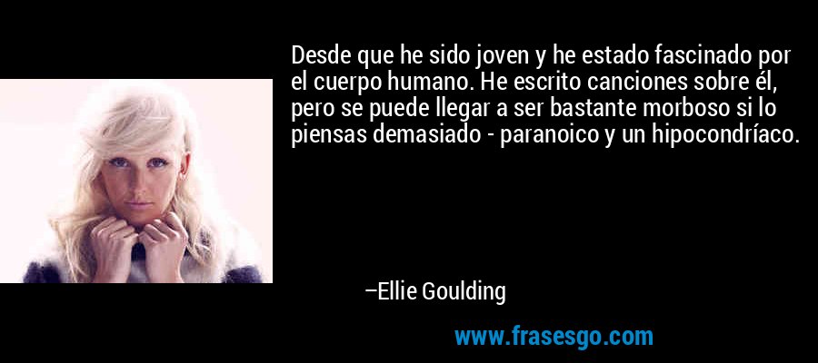 Desde que he sido joven y he estado fascinado por el cuerpo humano. He escrito canciones sobre él, pero se puede llegar a ser bastante morboso si lo piensas demasiado - paranoico y un hipocondríaco. – Ellie Goulding