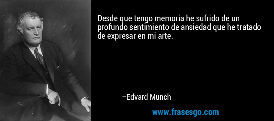 Desde que tengo memoria he sufrido de un profundo sentimiento de ansiedad que he tratado de expresar en mi arte. – Edvard Munch