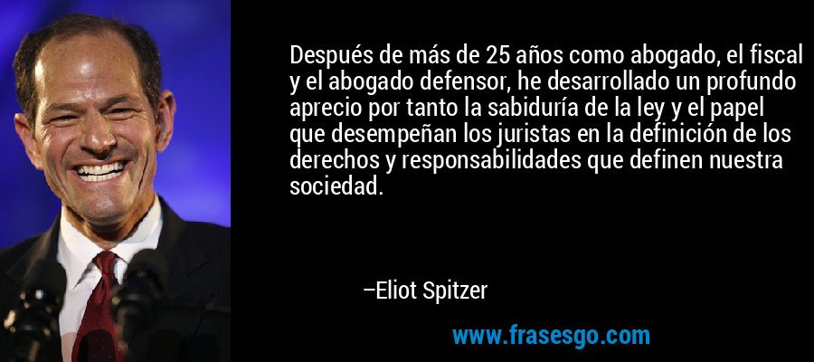 Después de más de 25 años como abogado, el fiscal y el abogado defensor, he desarrollado un profundo aprecio por tanto la sabiduría de la ley y el papel que desempeñan los juristas en la definición de los derechos y responsabilidades que definen nuestra sociedad. – Eliot Spitzer