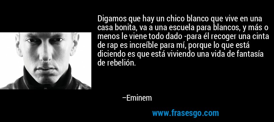 Digamos que hay un chico blanco que vive en una casa bonita, va a una escuela para blancos, y más o menos le viene todo dado -para él recoger una cinta de rap es increíble para mí, porque lo que está diciendo es que está viviendo una vida de fantasía de rebelión. – Eminem