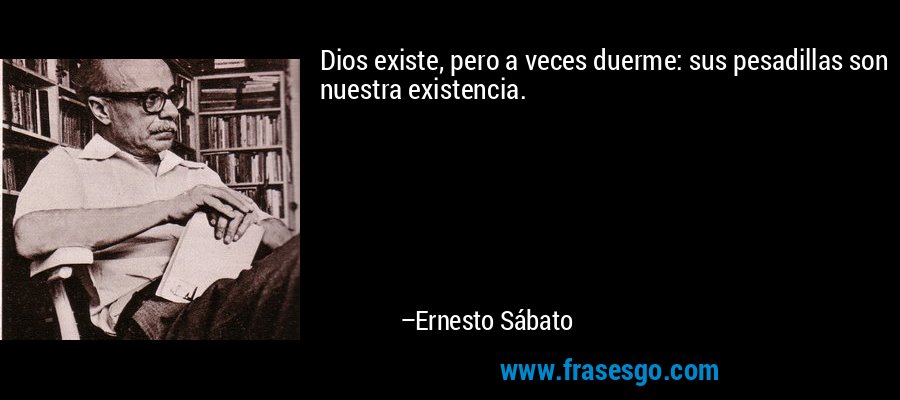 Dios existe, pero a veces duerme: sus pesadillas son nuestra existencia. – Ernesto Sábato