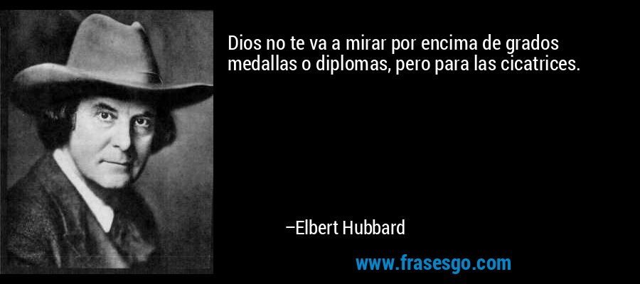 Dios no te va a mirar por encima de grados medallas o diplomas, pero para las cicatrices. – Elbert Hubbard