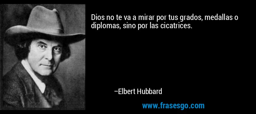 Dios no te va a mirar por tus grados, medallas o diplomas, sino por las cicatrices. – Elbert Hubbard