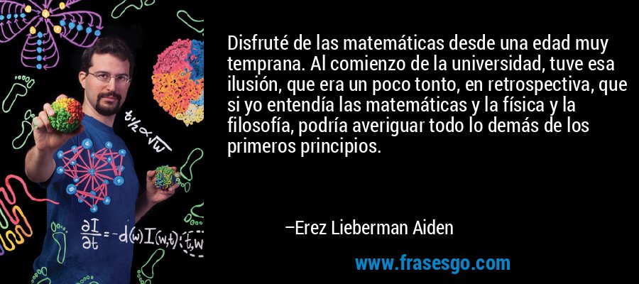 Disfruté de las matemáticas desde una edad muy temprana. Al comienzo de la universidad, tuve esa ilusión, que era un poco tonto, en retrospectiva, que si yo entendía las matemáticas y la física y la filosofía, podría averiguar todo lo demás de los primeros principios. – Erez Lieberman Aiden