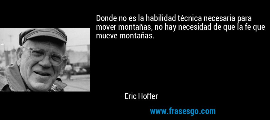 Donde no es la habilidad técnica necesaria para mover montañas, no hay necesidad de que la fe que mueve montañas. – Eric Hoffer