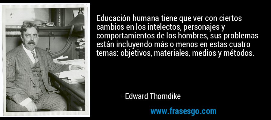 Educación humana tiene que ver con ciertos cambios en los intelectos, personajes y comportamientos de los hombres, sus problemas están incluyendo más o menos en estas cuatro temas: objetivos, materiales, medios y métodos. – Edward Thorndike