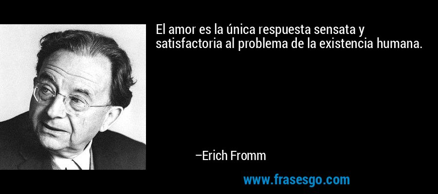 El amor es la única respuesta sensata y satisfactoria al problema de la existencia humana. – Erich Fromm