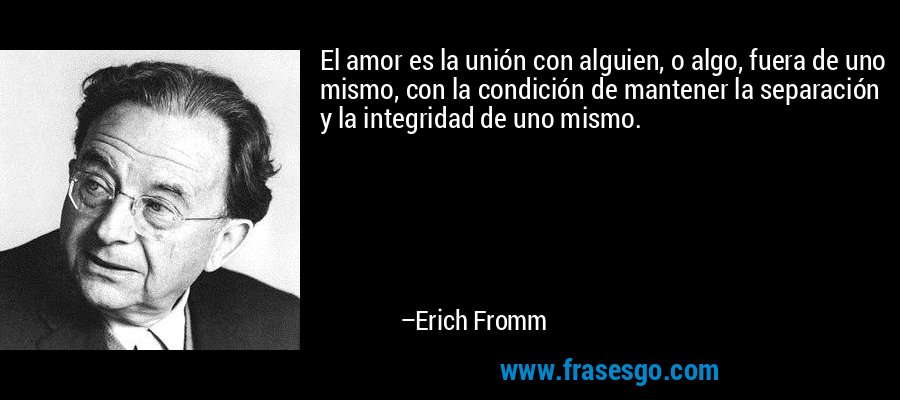 El amor es la unión con alguien, o algo, fuera de uno mismo, con la condición de mantener la separación y la integridad de uno mismo. – Erich Fromm