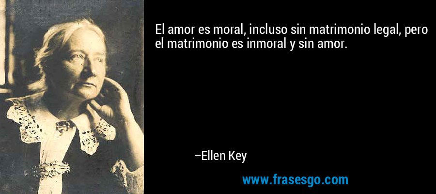 El amor es moral, incluso sin matrimonio legal, pero el matrimonio es inmoral y sin amor. – Ellen Key
