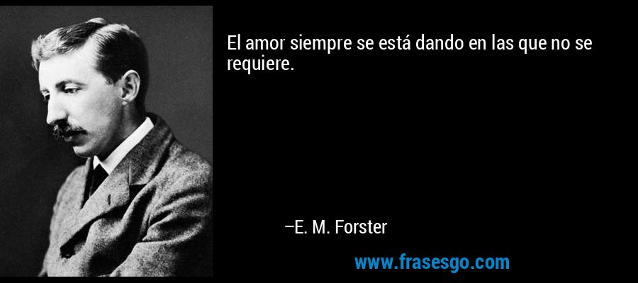 El amor siempre se está dando en las que no se requiere. – E. M. Forster