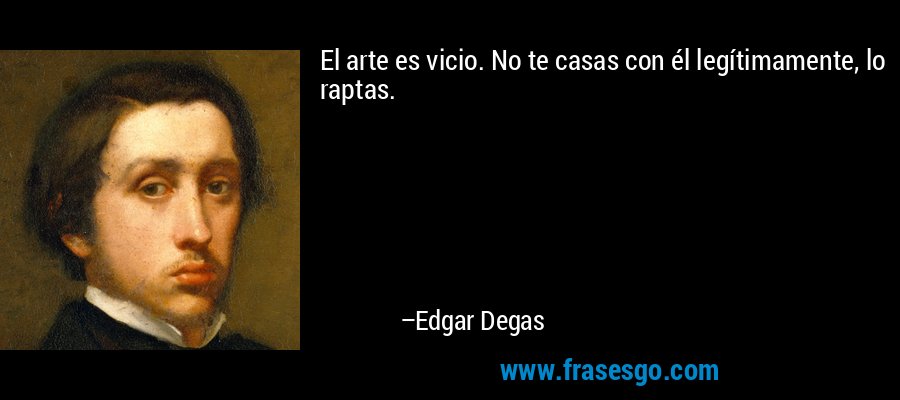 El arte es vicio. No te casas con él legítimamente, lo raptas. – Edgar Degas