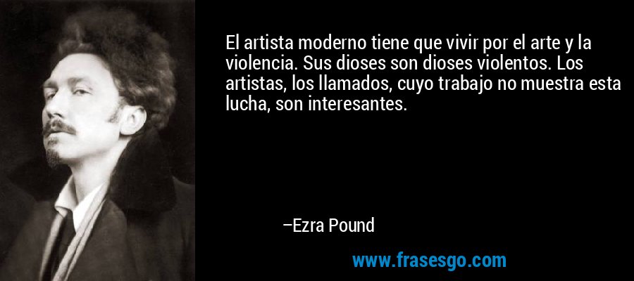 El artista moderno tiene que vivir por el arte y la violencia. Sus dioses son dioses violentos. Los artistas, los llamados, cuyo trabajo no muestra esta lucha, son interesantes. – Ezra Pound